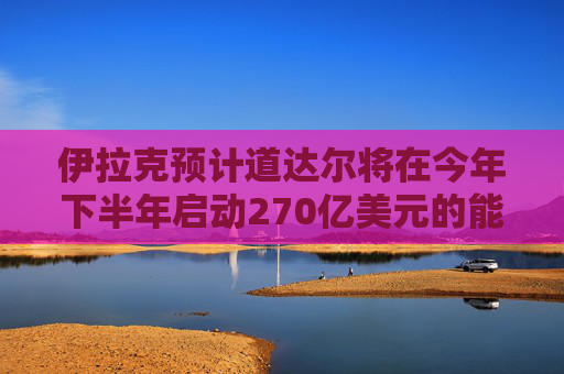 伊拉克预计道达尔将在今年下半年启动270亿美元的能源项目