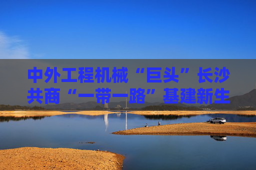 中外工程机械“巨头”长沙共商“一带一路”基建新生态