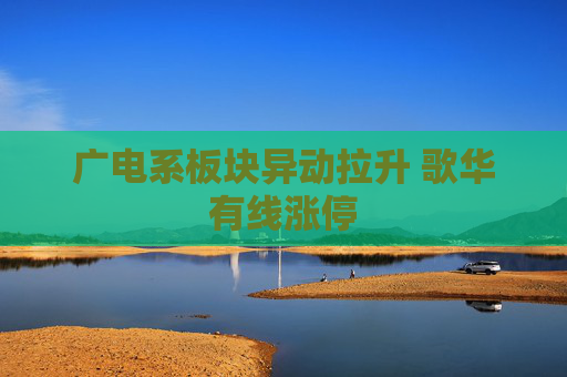 广电系板块异动拉升 歌华有线涨停