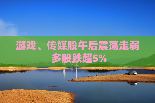 游戏、传媒股午后震荡走弱 多股跌超5%