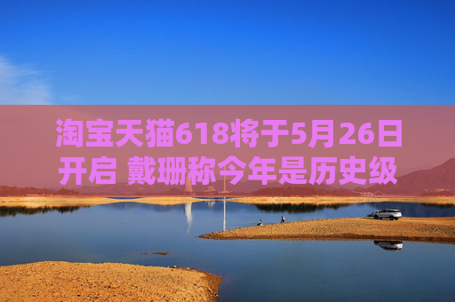 淘宝天猫618将于5月26日开启 戴珊称今年是历史级巨大投入