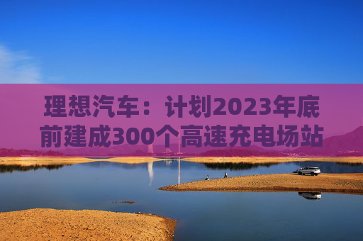 理想汽车：计划2023年底前建成300个高速充电场站