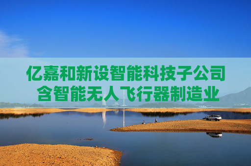 亿嘉和新设智能科技子公司 含智能无人飞行器制造业务