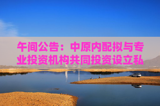 午间公告：中原内配拟与专业投资机构共同投资设立私募投资基金