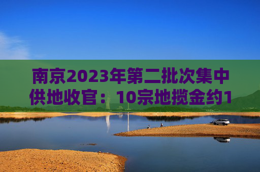 南京2023年第二批次集中供地收官：10宗地揽金约150亿元