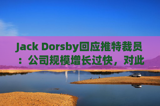 Jack Dorsby回应推特裁员：公司规模增长过快，对此负有责任