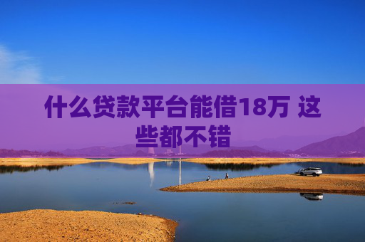 什么贷款平台能借18万 这些都不错