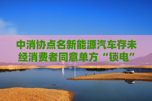 中消协点名新能源汽车存未经消费者同意单方“锁电”等问题