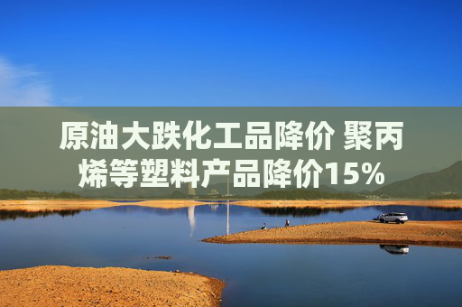 原油大跌化工品降价 聚丙烯等塑料产品降价15%