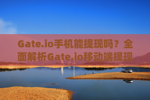 Gate.io手机能提现吗？全面解析Gate.io移动端提现操作指南 gate.io手机能提现吗
