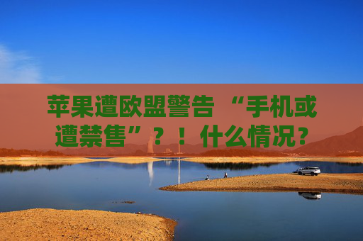 苹果遭欧盟警告 “手机或遭禁售”？！什么情况？