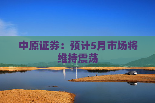 中原证券：预计5月市场将维持震荡