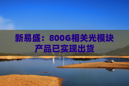 新易盛：800G相关光模块产品已实现出货