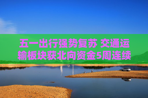 五一出行强势复苏 交通运输板块获北向资金5周连续增持