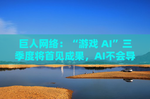 巨人网络：“游戏 AI”三季度将首见成果，AI不会导致裁员