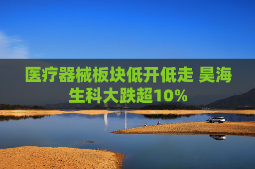 医疗器械板块低开低走 昊海生科大跌超10%
