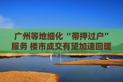 广州等地细化“带押过户”服务 楼市成交有望加速回暖