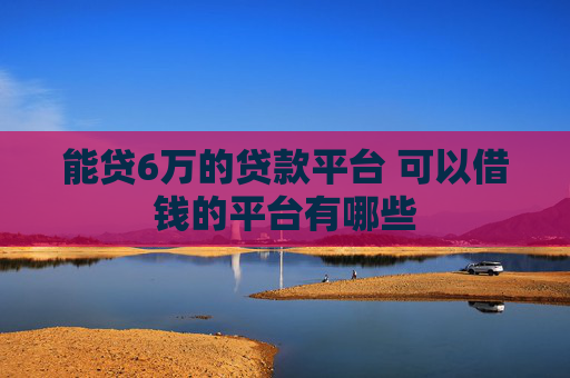 能贷6万的贷款平台 可以借钱的平台有哪些