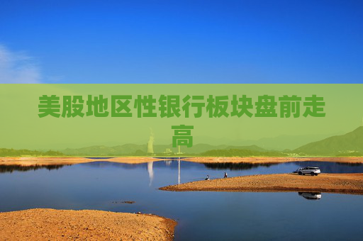 美股地区性银行板块盘前走高