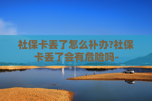 社保卡丢了怎么补办?社保卡丢了会有危险吗-