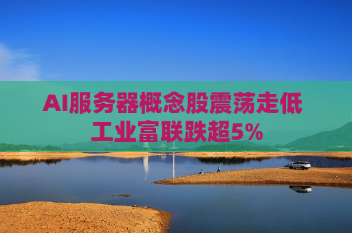 AI服务器概念股震荡走低 工业富联跌超5%
