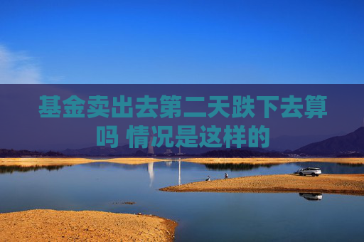 基金卖出去第二天跌下去算吗 情况是这样的