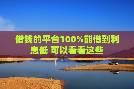 借钱的平台100%能借到利息低 可以看看这些