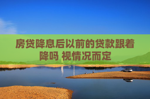 房贷降息后以前的贷款跟着降吗 视情况而定