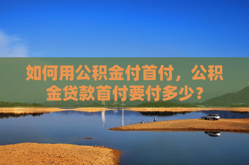如何用公积金付首付，公积金贷款首付要付多少？