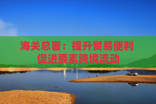 海关总署：提升贸易便利 促进要素跨境流动