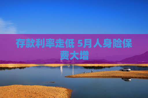 存款利率走低 5月人身险保费大增