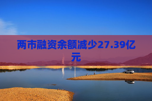 两市融资余额减少27.39亿元