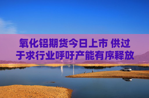 氧化铝期货今日上市 供过于求行业呼吁产能有序释放