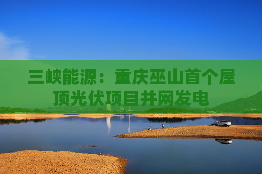 三峡能源：重庆巫山首个屋顶光伏项目并网发电