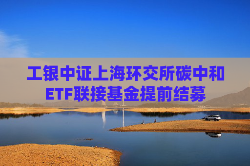 工银中证上海环交所碳中和ETF联接基金提前结募