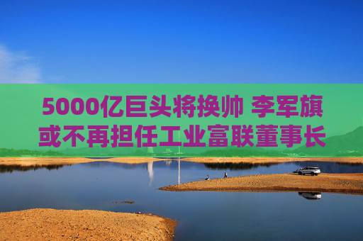 5000亿巨头将换帅 李军旗或不再担任工业富联董事长