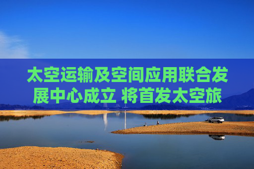 太空运输及空间应用联合发展中心成立 将首发太空旅游等项目
