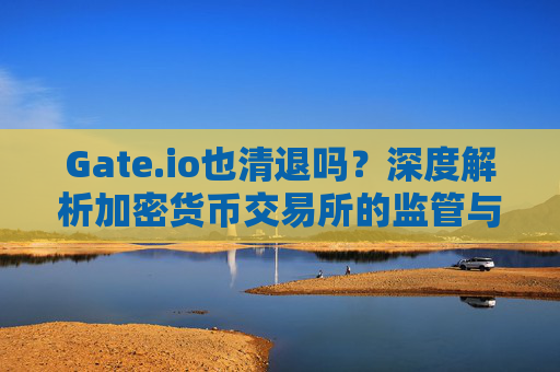 Gate.io也清退吗？深度解析加密货币交易所的监管与未来