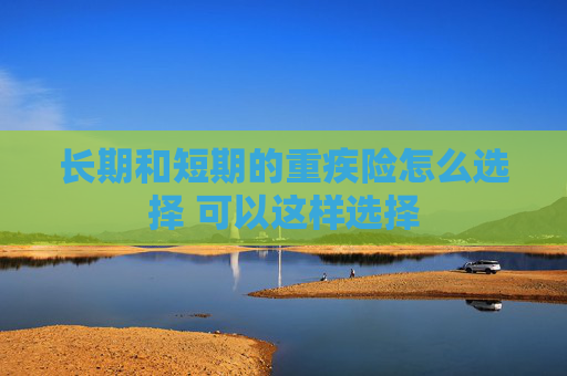 长期和短期的重疾险怎么选择 可以这样选择