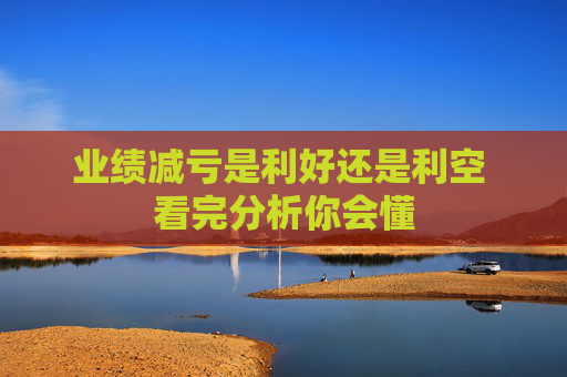 业绩减亏是利好还是利空 看完分析你会懂