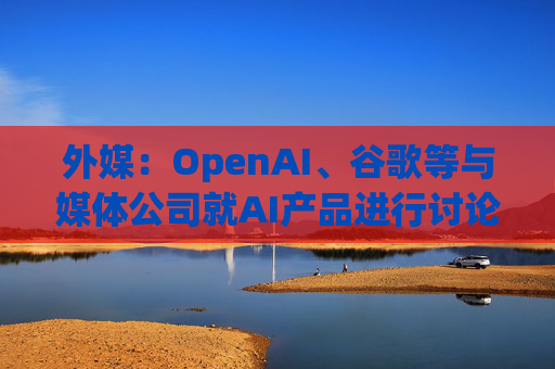 外媒：OpenAI、谷歌等与媒体公司就AI产品进行讨论