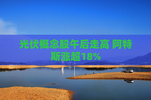 光伏概念股午后走高 阿特斯涨超18%