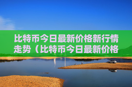 比特币今日最新价格新行情走势（比特币今日最新价格是行情走势）