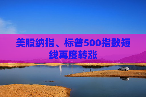 美股纳指、标普500指数短线再度转涨