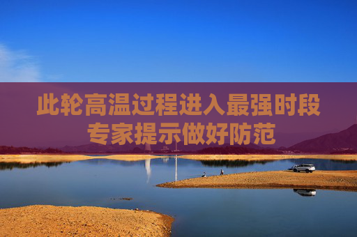 此轮高温过程进入最强时段 专家提示做好防范