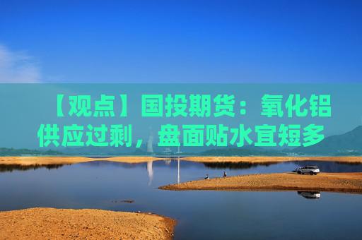 【观点】国投期货：氧化铝供应过剩，盘面贴水宜短多参与