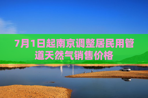 7月1日起南京调整居民用管道天然气销售价格