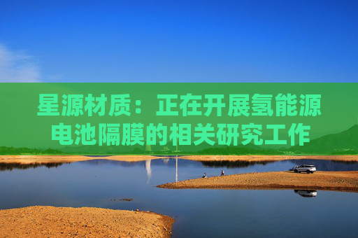 星源材质：正在开展氢能源电池隔膜的相关研究工作