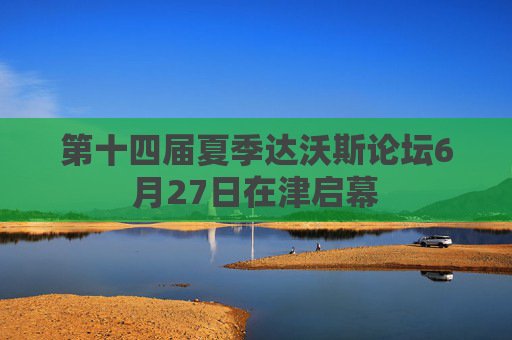 第十四届夏季达沃斯论坛6月27日在津启幕