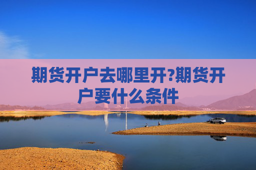 期货开户去哪里开?期货开户要什么条件